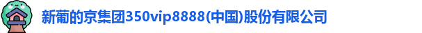 新葡的京集团350vip8888(中国)股份有限公司